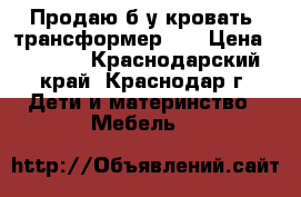Продаю б/у кровать -трансформер .  › Цена ­ 5 000 - Краснодарский край, Краснодар г. Дети и материнство » Мебель   